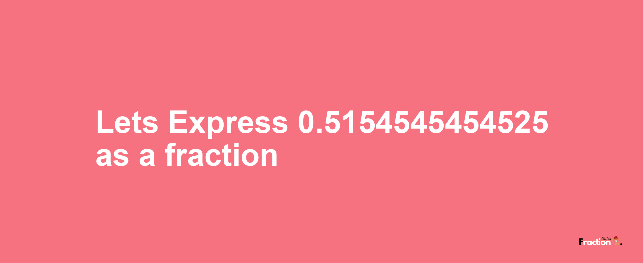 Lets Express 0.5154545454525 as afraction